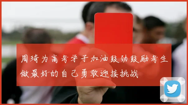 周琦为高考学子加油鼓劲鼓励考生做最好的自己勇敢迎接挑战