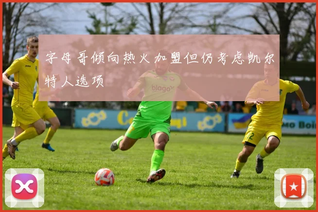 字母哥倾向热火加盟但仍考虑凯尔特人选项