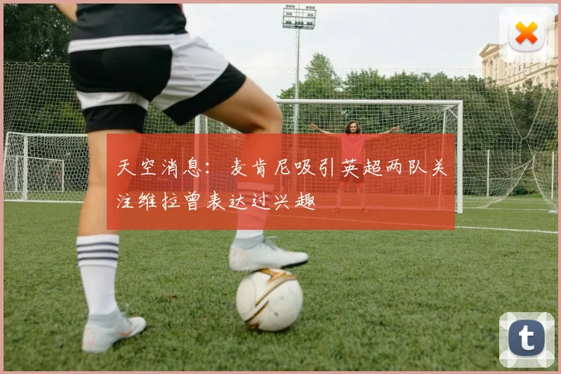 天空消息：麦肯尼吸引英超两队关注维拉曾表达过兴趣