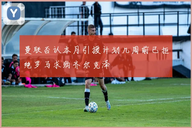 曼联否认本月引援计划几周前已拒绝罗马求购齐尔克泽