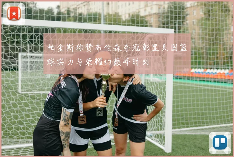 帕金斯称赞布伦森夺冠彰显美国篮球实力与荣耀的巅峰时刻