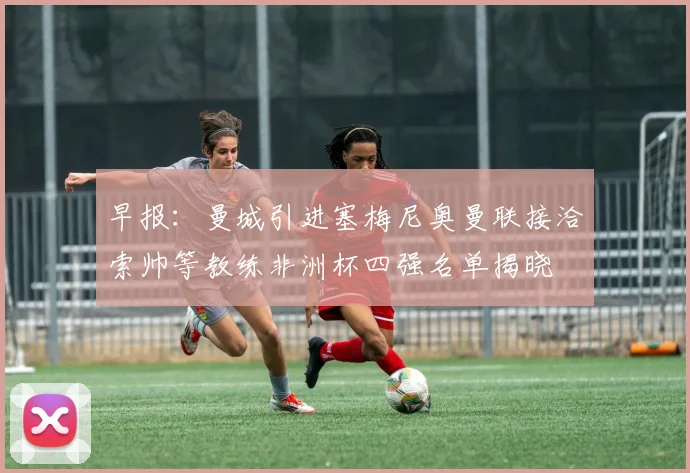早报：曼城引进塞梅尼奥曼联接洽索帅等教练非洲杯四强名单揭晓
