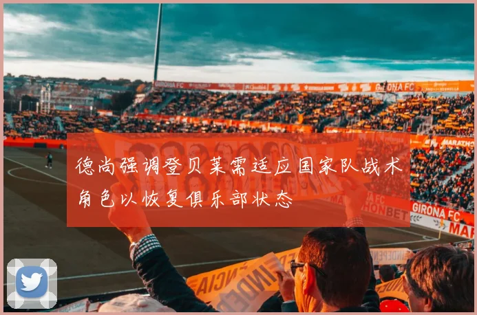 德尚强调登贝莱需适应国家队战术角色以恢复俱乐部状态