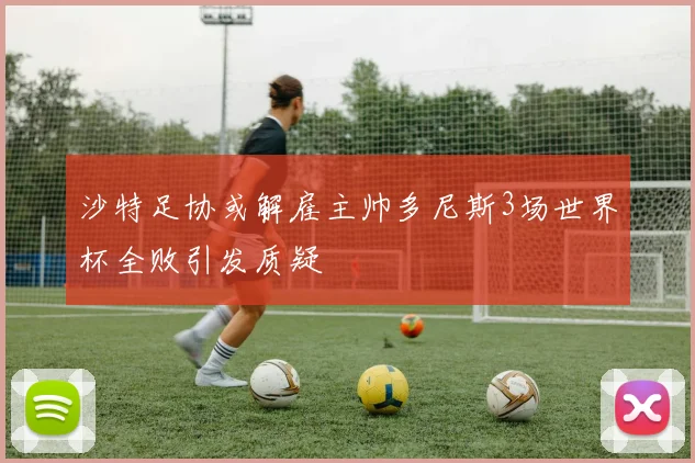 沙特足协或解雇主帅多尼斯3场世界杯全败引发质疑