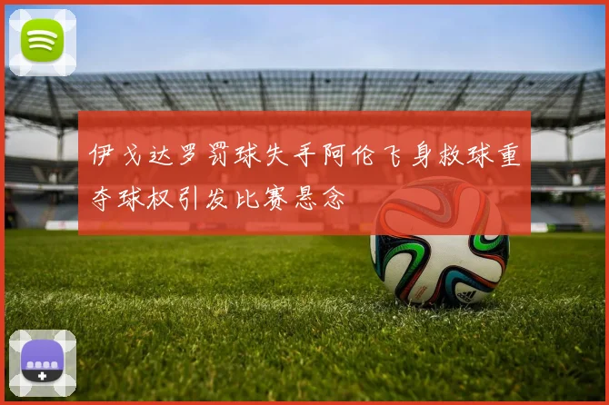 伊戈达罗罚球失手阿伦飞身救球重夺球权引发比赛悬念