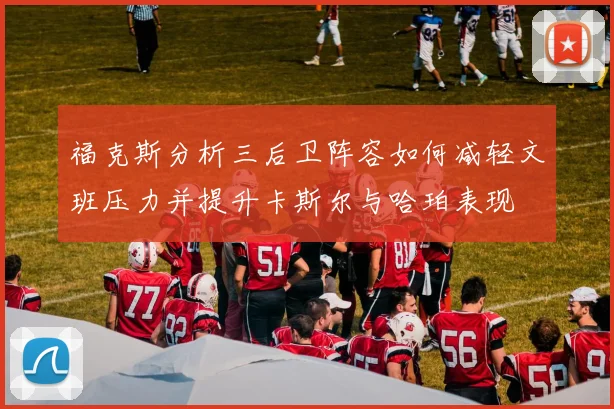 福克斯分析三后卫阵容如何减轻文班压力并提升卡斯尔与哈珀表现