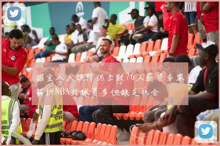 掘金八人缺阵仍击败76人薪资专家解析NBA好球员多但缺乏机会