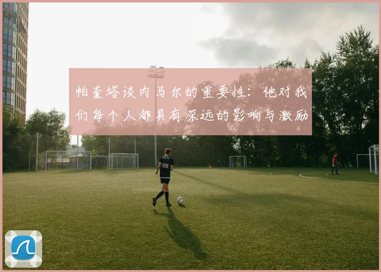 帕奎塔谈内马尔的重要性：他对我们每个人都具有深远的影响与激励