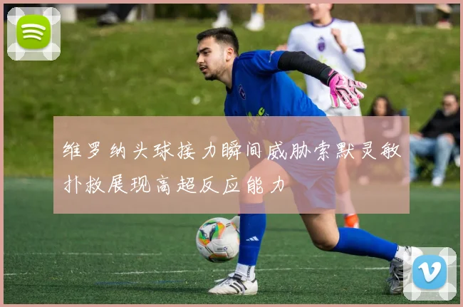 维罗纳头球接力瞬间威胁索默灵敏扑救展现高超反应能力