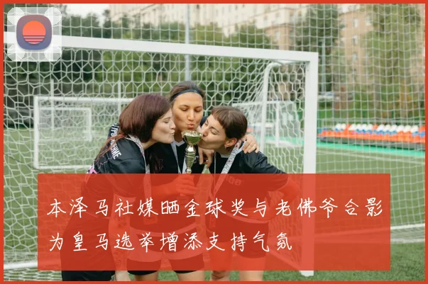 本泽马社媒晒金球奖与老佛爷合影为皇马选举增添支持气氛
