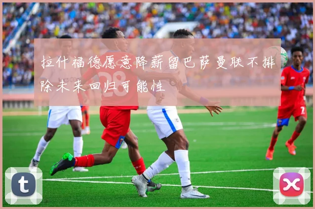 拉什福德愿意降薪留巴萨曼联不排除未来回归可能性