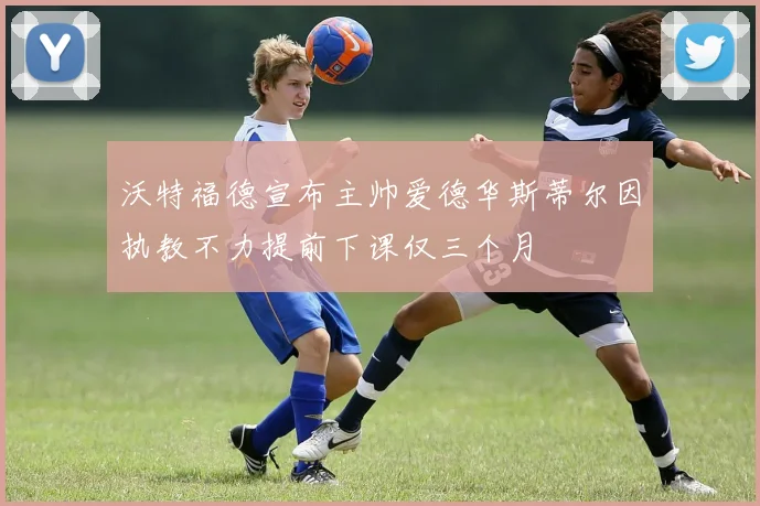 沃特福德宣布主帅爱德华斯蒂尔因执教不力提前下课仅三个月