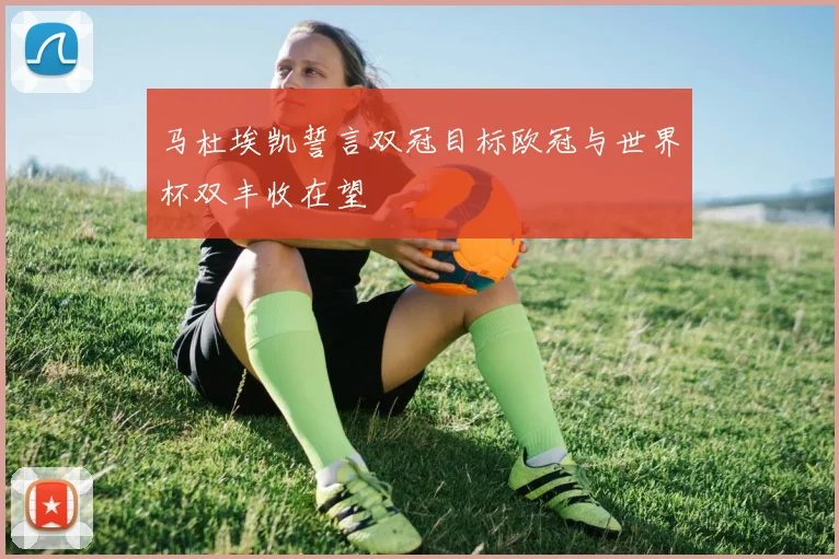 马杜埃凯誓言双冠目标欧冠与世界杯双丰收在望