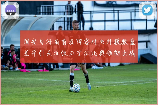 国安与河南首发阵容对决外援数量差异引关注张玉宁法比奥领衔出战